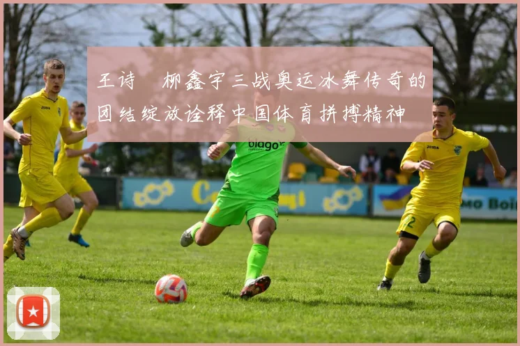 王诗玥柳鑫宇三战奥运冰舞传奇的团结绽放诠释中国体育拼搏精神